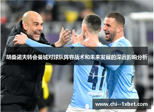 胡桑诺夫转会曼城对球队阵容战术和未来发展的深远影响分析 胡桑诺夫转会曼城对球队阵容战术和未来发展的深远影响分析