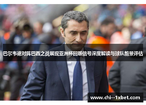 巴尔韦德对阵巴西之战展现亚洲杯回暖信号深度解读与球队前景评估