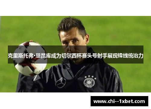 克里斯托弗·恩昆库成为切尔西杯赛头号射手展现锋线统治力
