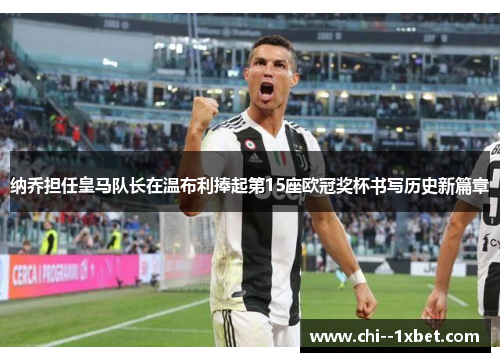 纳乔担任皇马队长在温布利捧起第15座欧冠奖杯书写历史新篇章 纳乔担任皇马队长在温布利捧起第15座欧冠奖杯书写历史新篇章