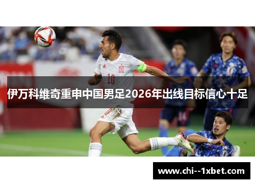 伊万科维奇重申中国男足2026年出线目标信心十足 伊万科维奇重申中国男足2026年出线目标信心十足